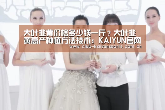 大叶韭黄价格多少钱一斤?大叶韭黄高产种植方法技术:KAIYUN官网(图1) 开云赛事